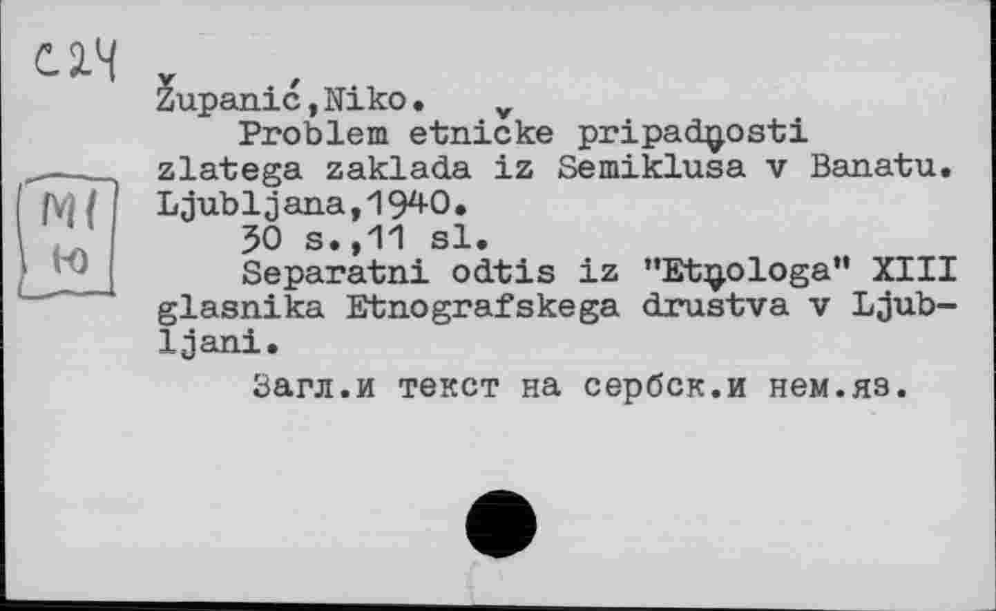 ﻿Zupanic,Niko• v
Problem etnicke pripadg,osti zlatega zaklada iz Semiklusa v Banatu. Ljubljana,1940.
50 s.,11 sl.
Separatni odtis iz ”Et]j.ologa” XIII glasnika Etnografskega drustva v Ljub-Ijani.
Загл.и текст на сербск.и нем.яз.